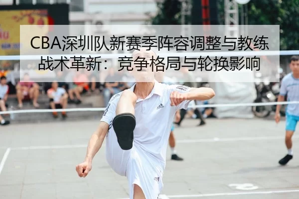 CBA深圳队新赛季阵容调整与教练战术革新：竞争格局与轮换影响