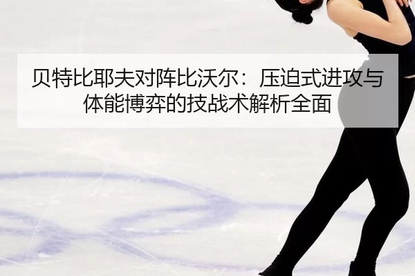 贝特比耶夫对阵比沃尔：压迫式进攻与体能博弈的技战术解析全面