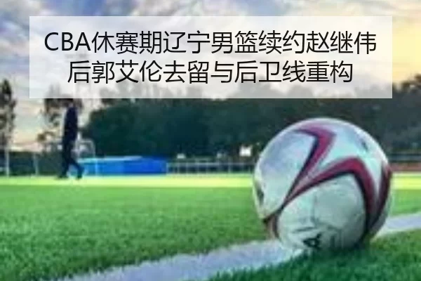 CBA休赛期辽宁男篮续约赵继伟后郭艾伦去留与后卫线重构